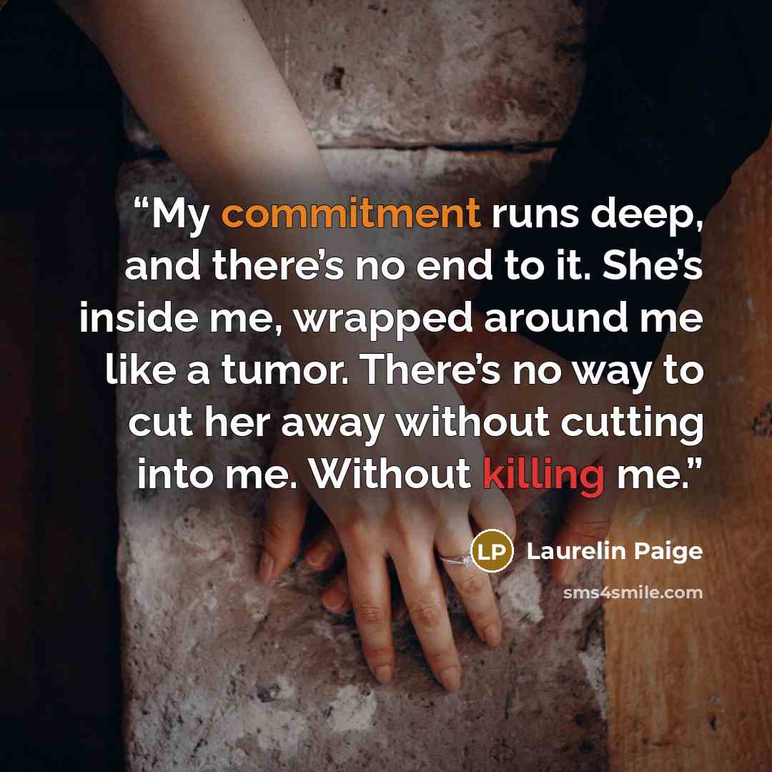 “My commitment runs deep, and there’s no end to it. She’s inside me, wrapped around me like a tumor. There’s no way to cut her away without cutting into me. Without killing me.” quote by Laurelin Paige