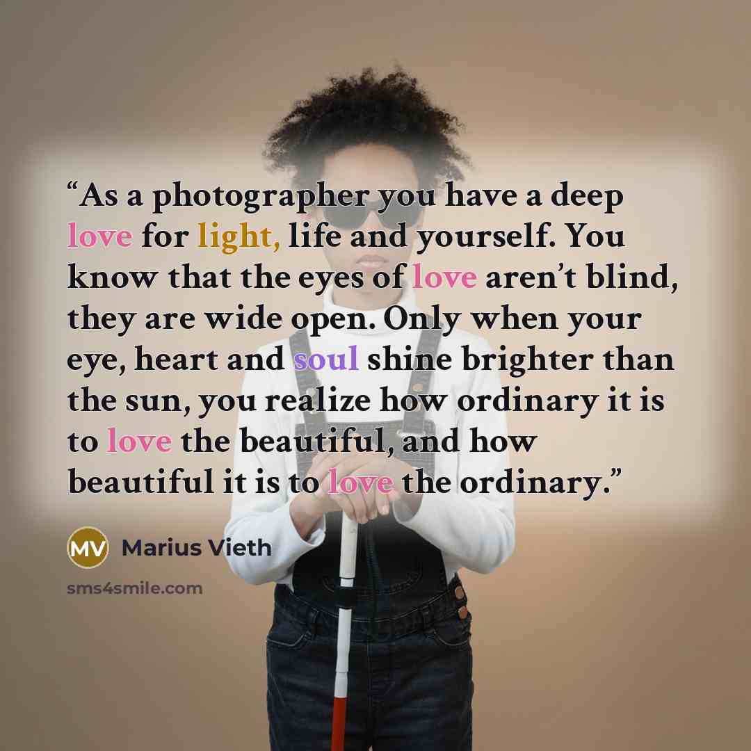 “As a photographer you have a deep love for light, life and yourself. You know that the eyes of love aren’t blind, they are wide open. Only when your eye, heart and soul shine brighter than the sun, you realize how ordinary it is to love the beautiful, and how beautiful it is to love the ordinary.” quote by Marius Vieth