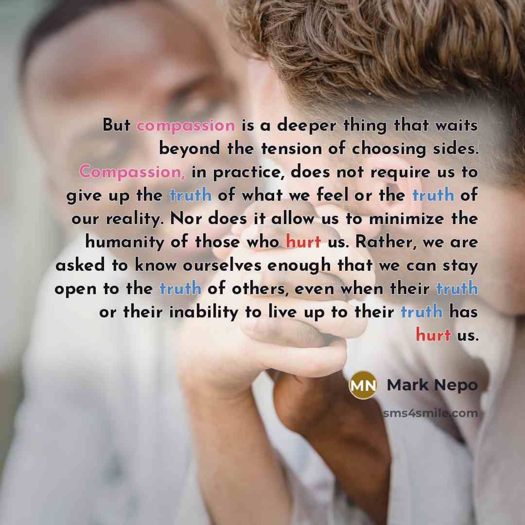 “But compassion is a deeper thing that waits beyond the tension of choosing sides. Compassion, in practice, does not require us to give up the truth of what we feel or the truth of our reality. Nor does it allow us to minimize the humanity of those who hurt us. Rather, we are asked to know…” quote by Mark Nepo