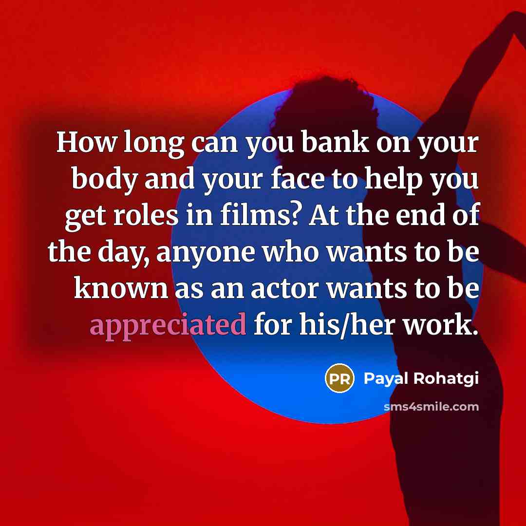“How long can you bank on your body and your face to help you get roles in films? At the end of the day, anyone who wants to be known as an actor wants to be appreciated for his/her work.” quote by Payal Rohatgi