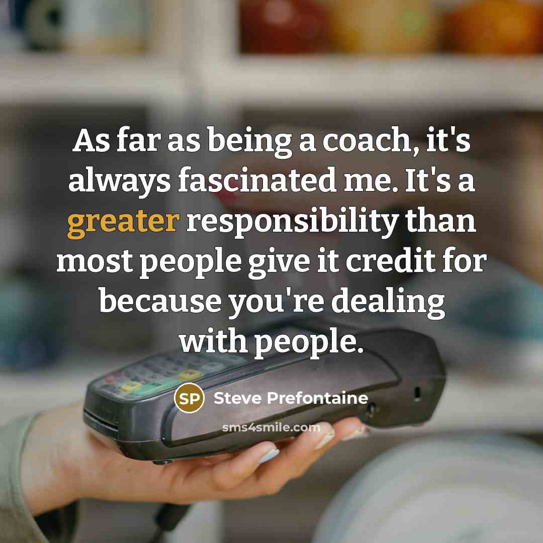 “As far as being a coach, it's always fascinated me. It's a greater responsibility than most people give it credit for because you're dealing with people.” quote by Steve Prefontaine