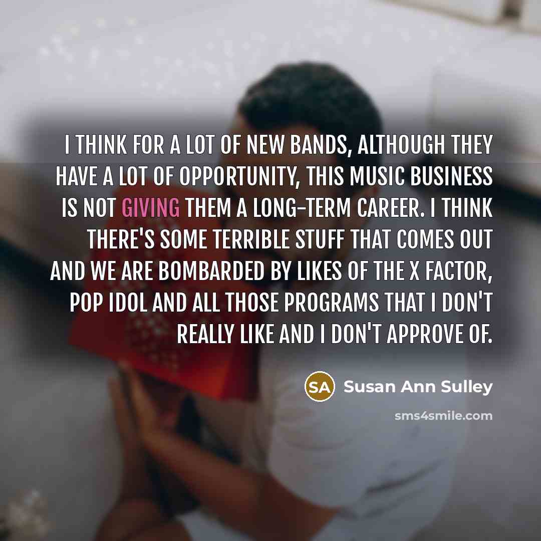 “I think for a lot of new bands, although they have a lot of opportunity, this music business is not giving them a long-term career. I think there's some terrible stuff that comes out and we are bombarded by likes of The X Factor, Pop Idol and all those programs that I don't really like and I don't…” quote by Susan Ann Sulley