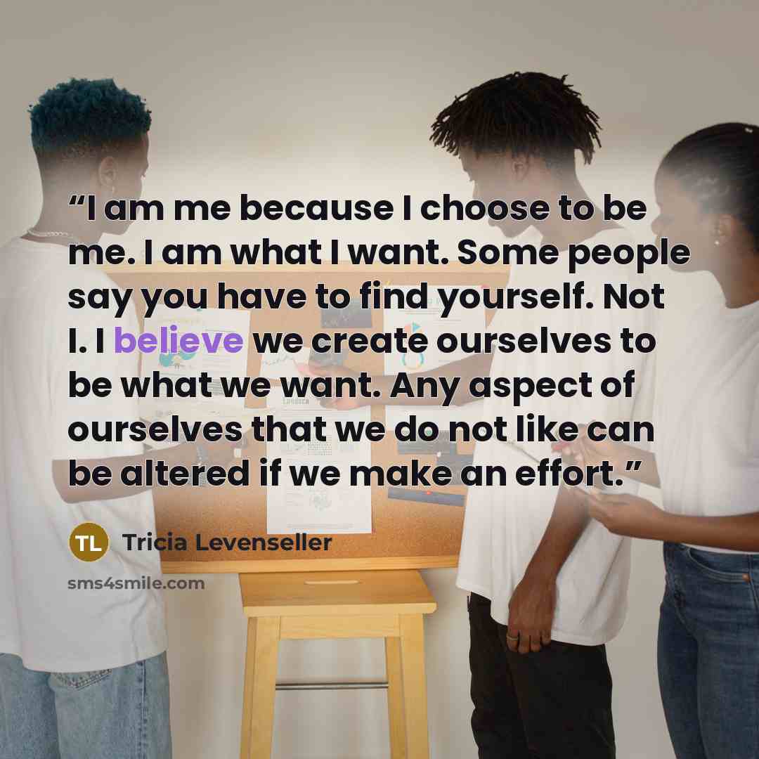 “I am me because I choose to be me. I am what I want. Some people say you have to find yourself. Not I. I believe we create ourselves to be what we want. Any aspect of ourselves that we do not like can be altered if we make an effort.” quote by Tricia Levenseller