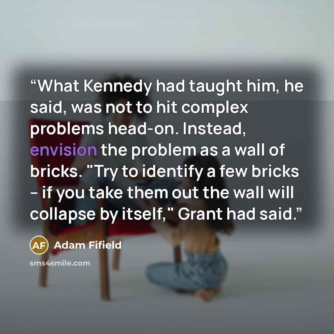 “What Kennedy had taught him, he said, was not to hit complex problems head-on. Instead, envision the problem as a wall of bricks. "Try to identify a few bricks -- if you take them out the wall will collapse by itself," Grant had said.” quote by Adam Fifield