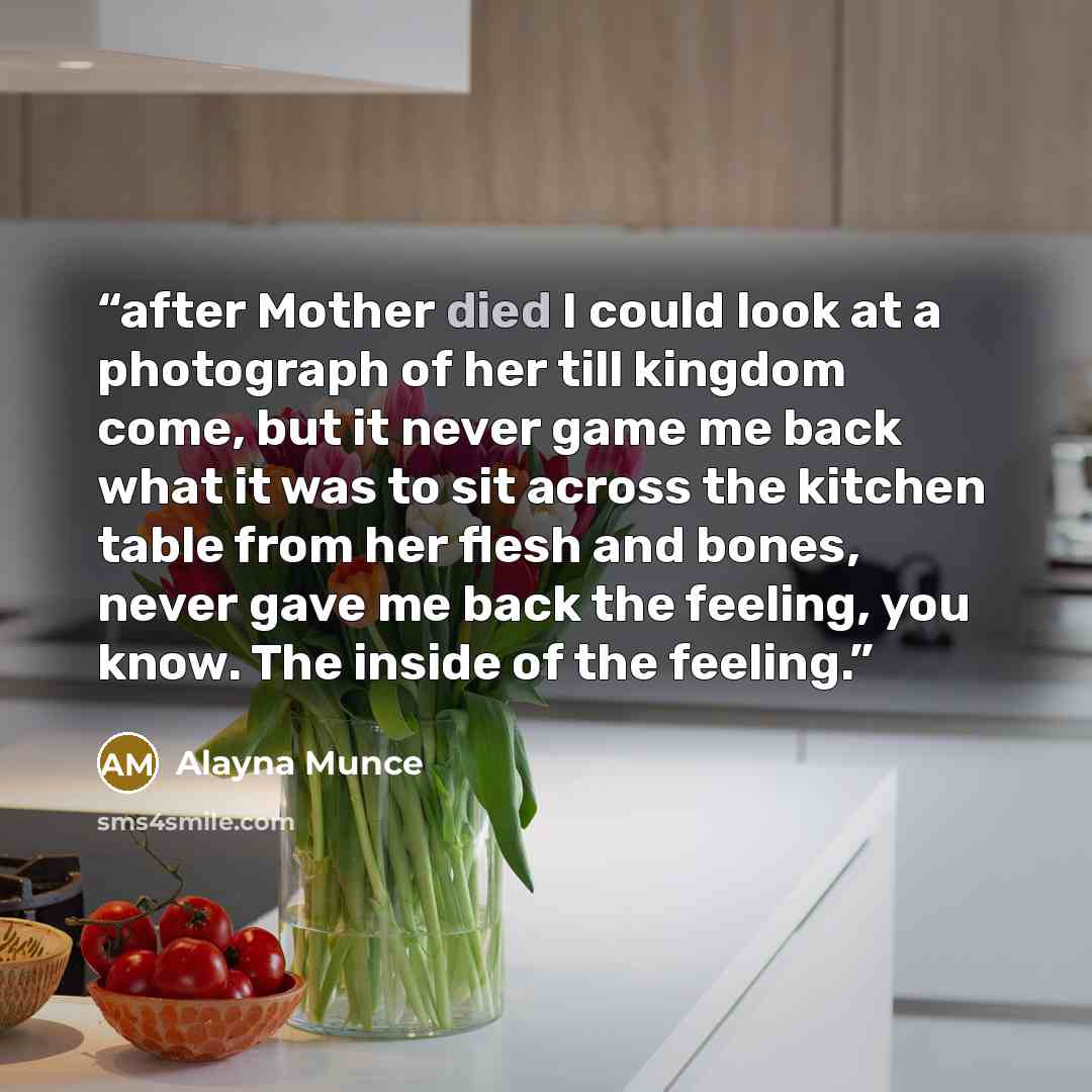 “after Mother died I could look at a photograph of her till kingdom come, but it never game me back what it was to sit across the kitchen table from her flesh and bones, never gave me back the feeling, you know. The inside of the feeling.” quote by Alayna Munce