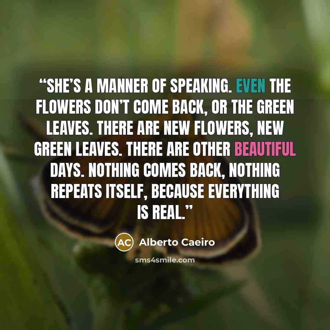 “She’s a manner of speaking. Even the flowers don’t come back, or the green leaves. There are new flowers, new green leaves. There are other beautiful days. Nothing comes back, nothing repeats itself, because everything is real.” quote by Alberto Caeiro