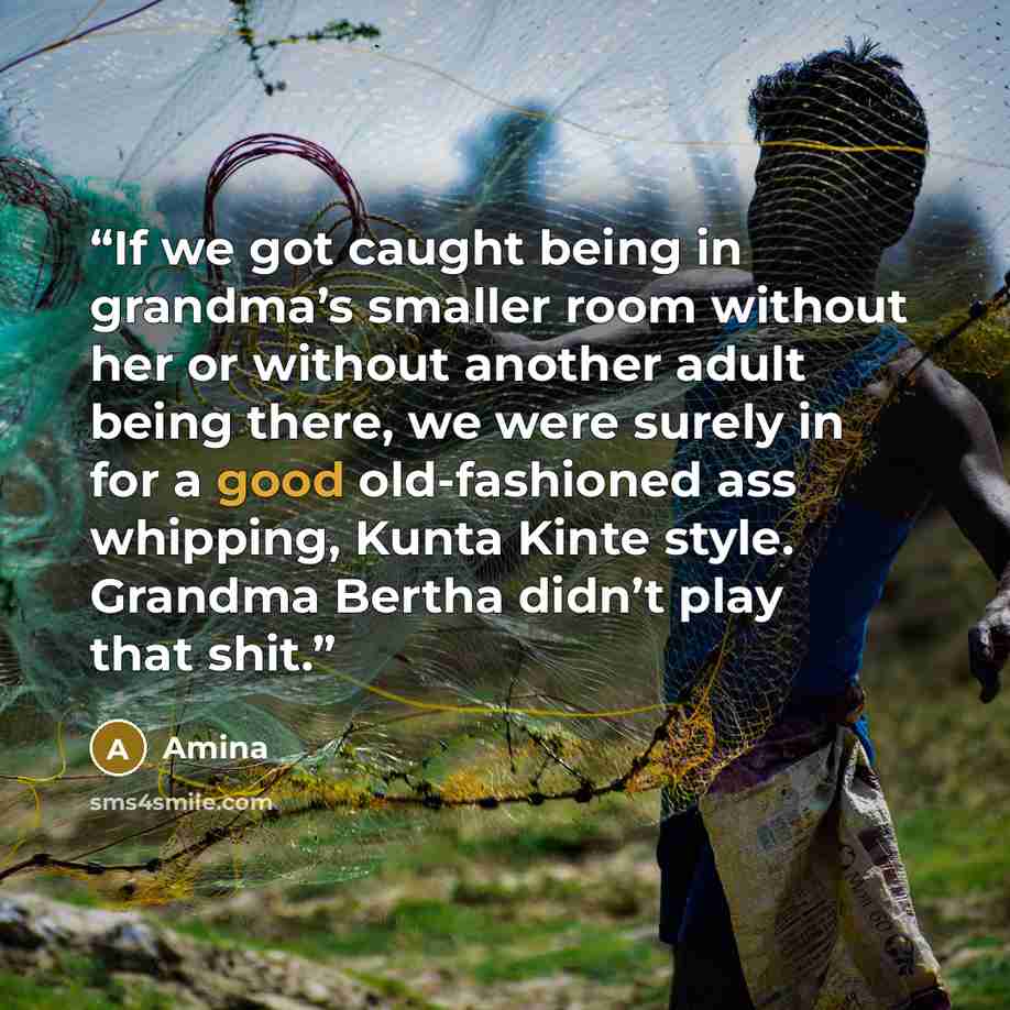 “If we got caught being in grandma’s smaller room without her or without another adult being there, we were surely in for a good old-fashioned ass whipping, Kunta Kinte style. Grandma Bertha didn’t play that shit.” quote by Amina