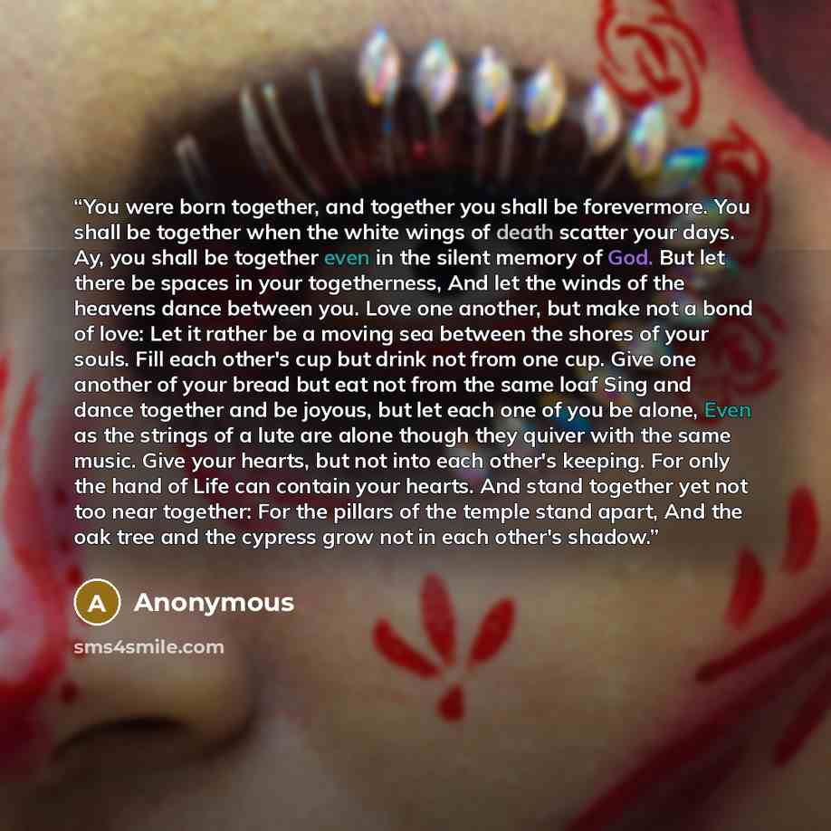 “You were born together, and together you shall be forevermore. You shall be together when the white wings of death scatter your days. Ay, you shall be together even in the silent memory of God. But let there be spaces in your togetherness, And let the winds of the heavens dance between you. Love…” quote by Anonymous