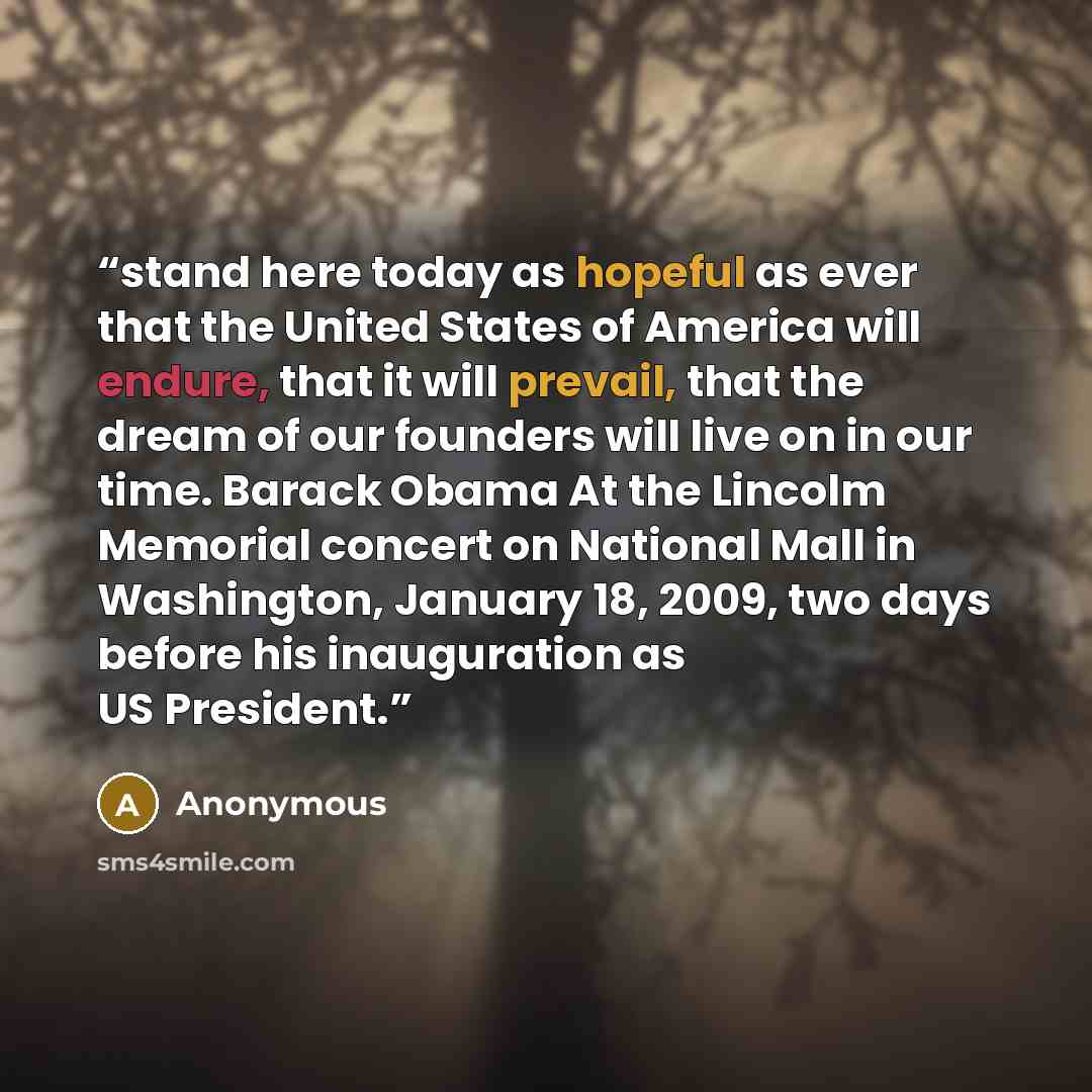 “stand here today as hopeful as ever that the United States of America will endure, that it will prevail, that the dream of our founders will live on in our time. Barack Obama At the Lincolm Memorial concert on National Mall in Washington, January 18, 2009, two days before his inauguration as US…” quote by Anonymous