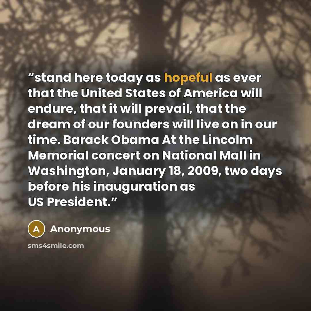 “stand here today as hopeful as ever that the United States of America will endure, that it will prevail, that the dream of our founders will live on in our time. Barack Obama At the Lincolm Memorial concert on National Mall in Washington, January 18, 2009, two days before his inauguration as US…” quote by Anonymous