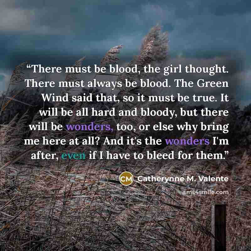 “There must be blood, the girl thought. There must always be blood. The Green Wind said that, so it must be true. It will be all hard and bloody, but there will be wonders, too, or else why bring me here at all? And it's the wonders I'm after, even if I have to bleed for them.” quote by Catherynne M. Valente