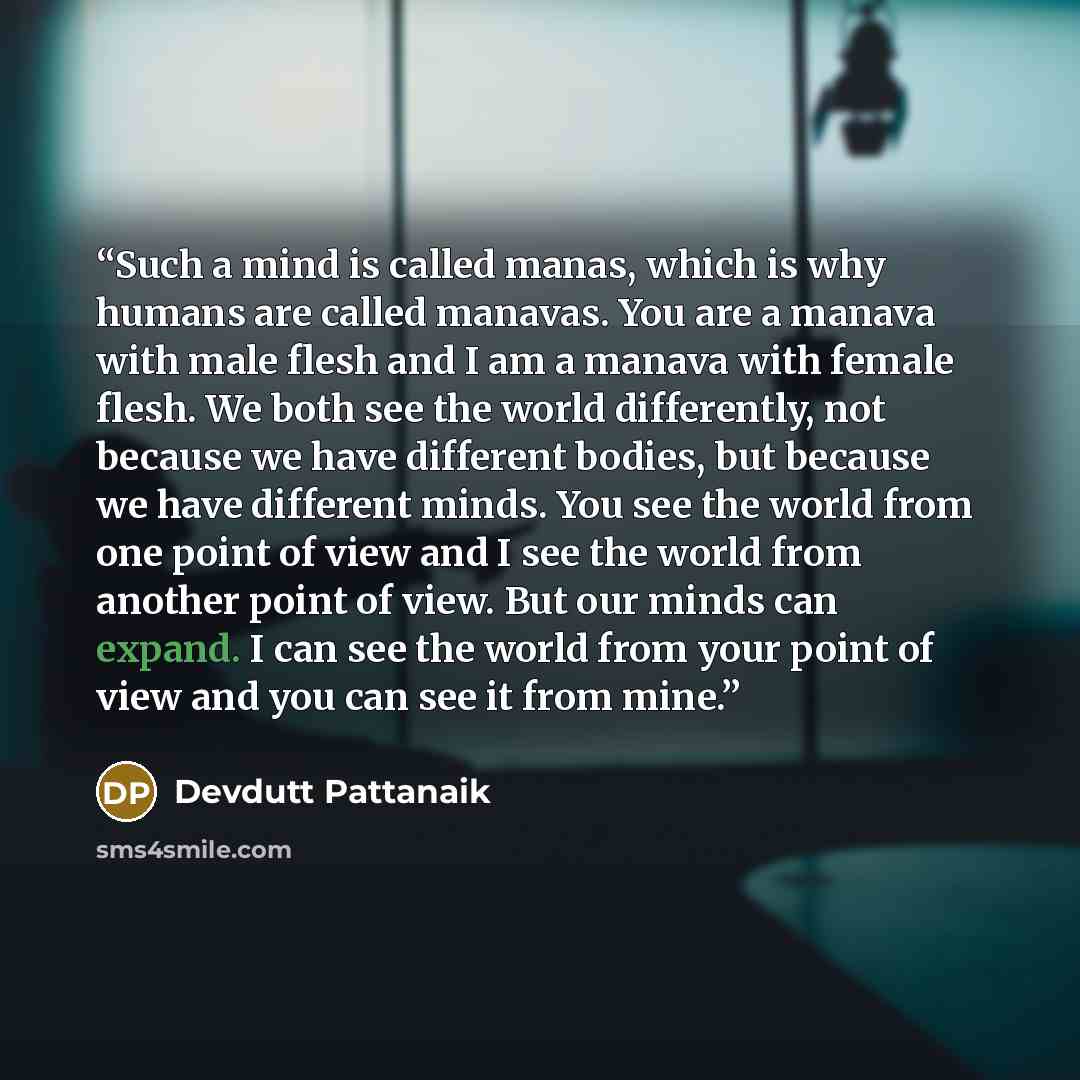 “Such a mind is called manas, which is why humans are called manavas. You are a manava with male flesh and I am a manava with female flesh. We both see the world differently, not because we have different bodies, but because we have different minds. You see the world from one point of view and I…” quote by Devdutt Pattanaik