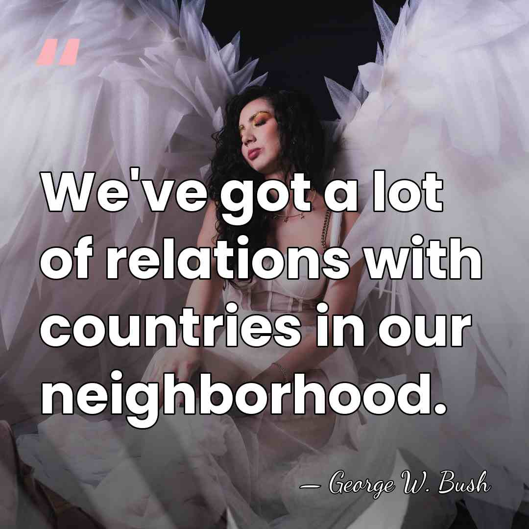 We've got a lot of relations with countries in our neighborhood. - George W. Bush