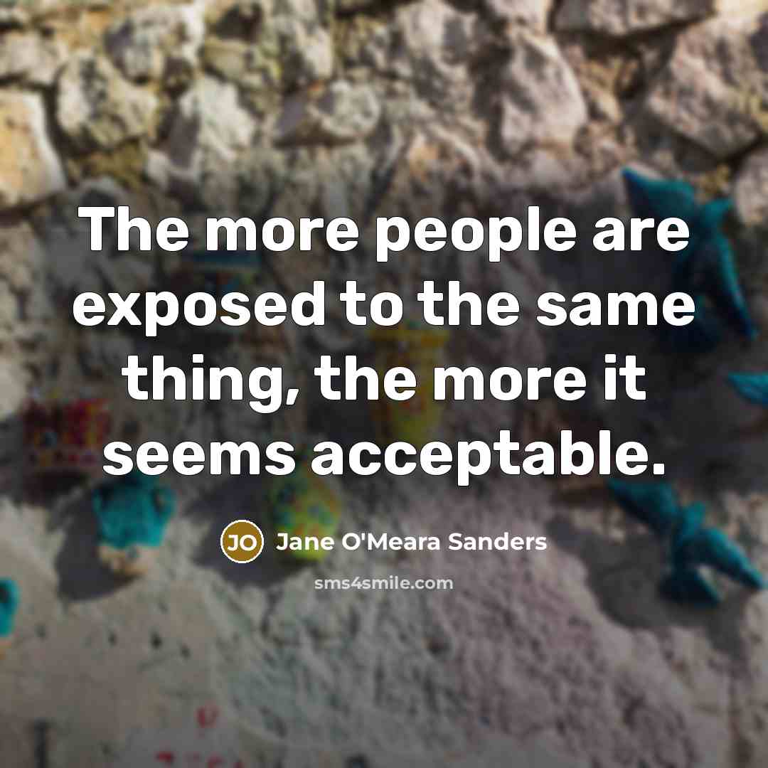 “The more people are exposed to the same thing, the more it seems acceptable.” quote by Jane O'Meara Sanders