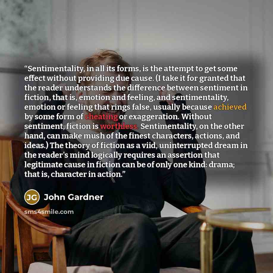 “Sentimentality, in all its forms, is the attempt to get some effect without providing due cause. (I take it for granted that the reader understands the difference between sentiment in fiction, that is, emotion and feeling, and sentimentality, emotion or feeling that rings false, usually because…” quote by John Gardner