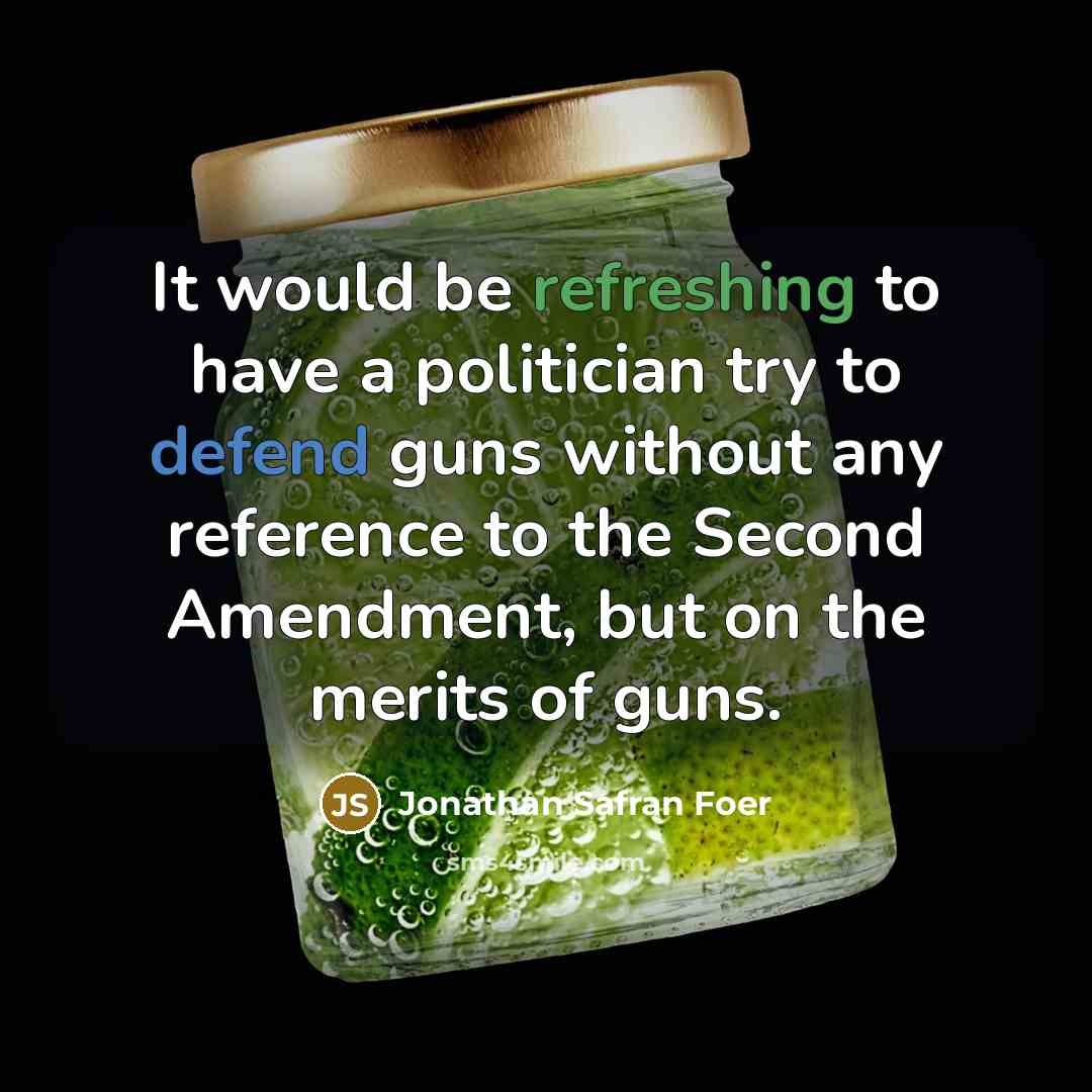 “It would be refreshing to have a politician try to defend guns without any reference to the Second Amendment, but on the merits of guns.” quote by Jonathan Safran Foer