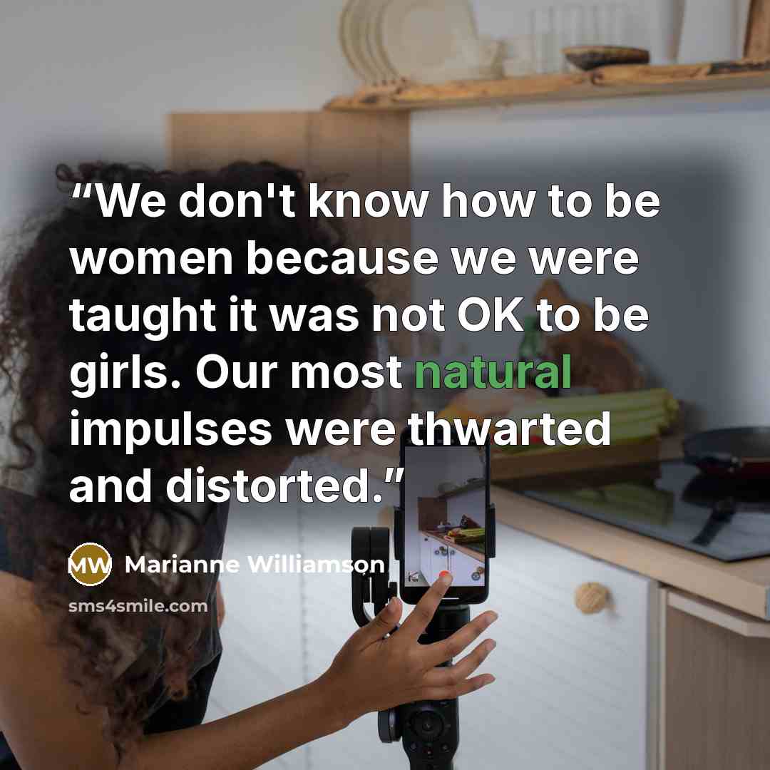 “We don't know how to be women because we were taught it was not OK to be girls. Our most natural impulses were thwarted and distorted.” quote by Marianne Williamson