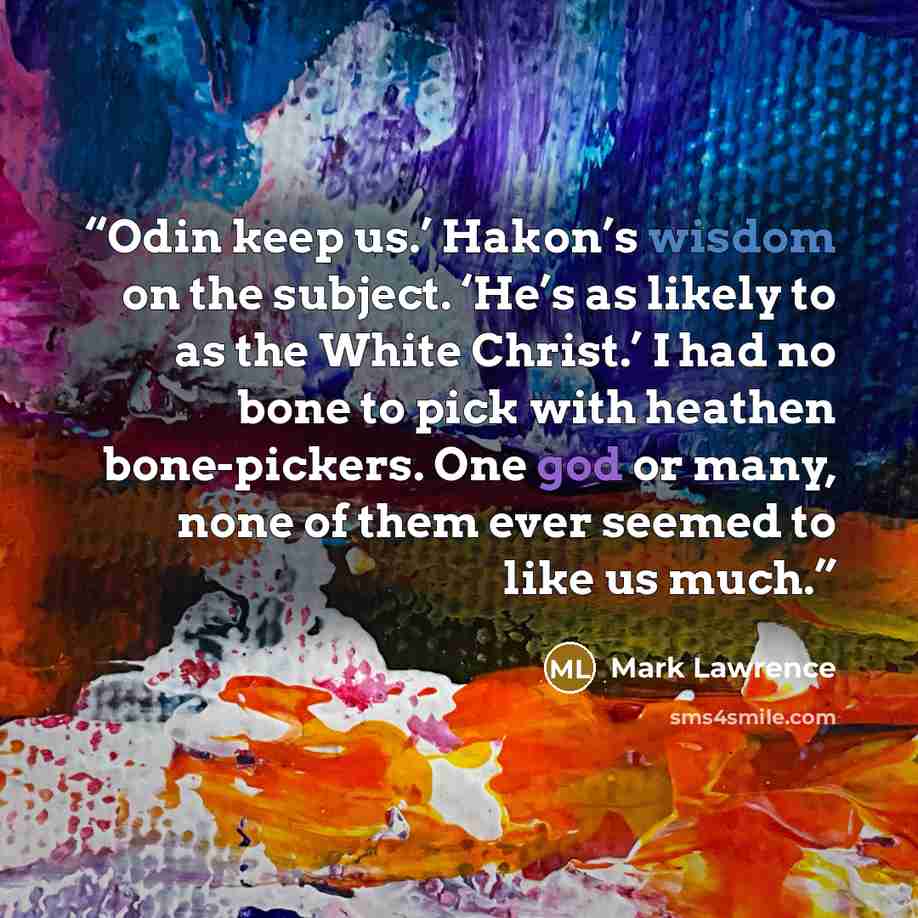 “Odin keep us.’ Hakon’s wisdom on the subject. ‘He’s as likely to as the White Christ.’ I had no bone to pick with heathen bone-pickers. One god or many, none of them ever seemed to like us much.” quote by Mark Lawrence