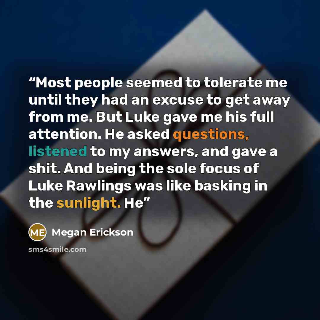 “Most people seemed to tolerate me until they had an excuse to get away from me. But Luke gave me his full attention. He asked questions, listened to my answers, and gave a shit. And being the sole focus of Luke Rawlings was like basking in the sunlight. He” quote by Megan Erickson