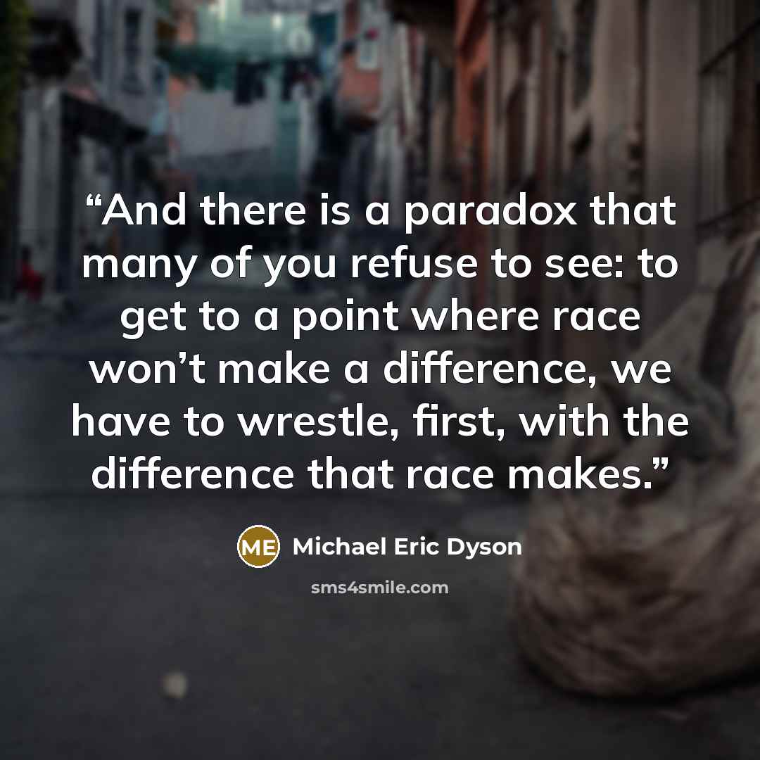 “And there is a paradox that many of you refuse to see: to get to a point where race won’t make a difference, we have to wrestle, first, with the difference that race makes.” quote by Michael Eric Dyson