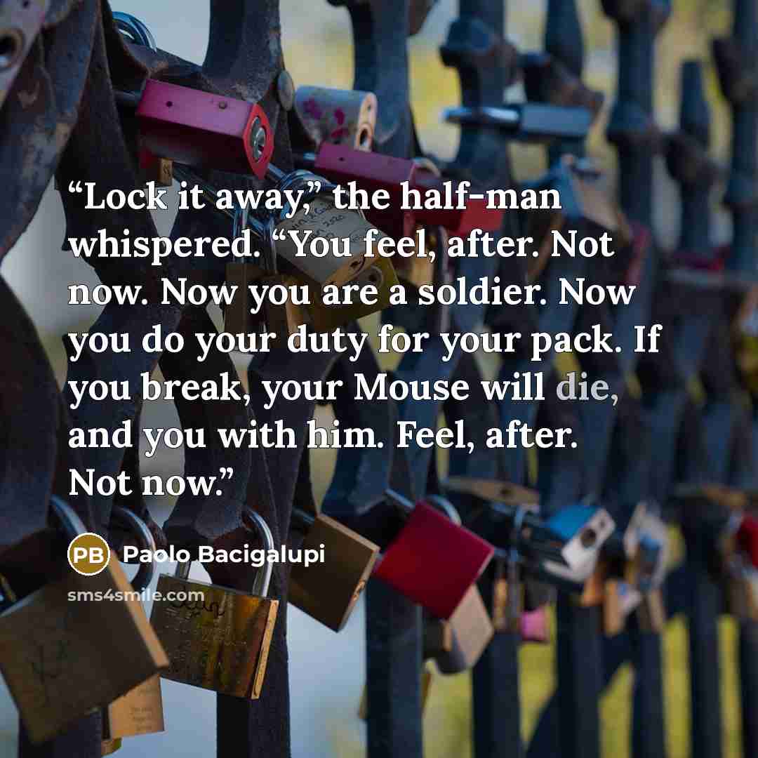 “Lock it away,” the half-man whispered. “You feel, after. Not now. Now you are a soldier. Now you do your duty for your pack. If you break, your Mouse will die, and you with him. Feel, after. Not now.” quote by Paolo Bacigalupi