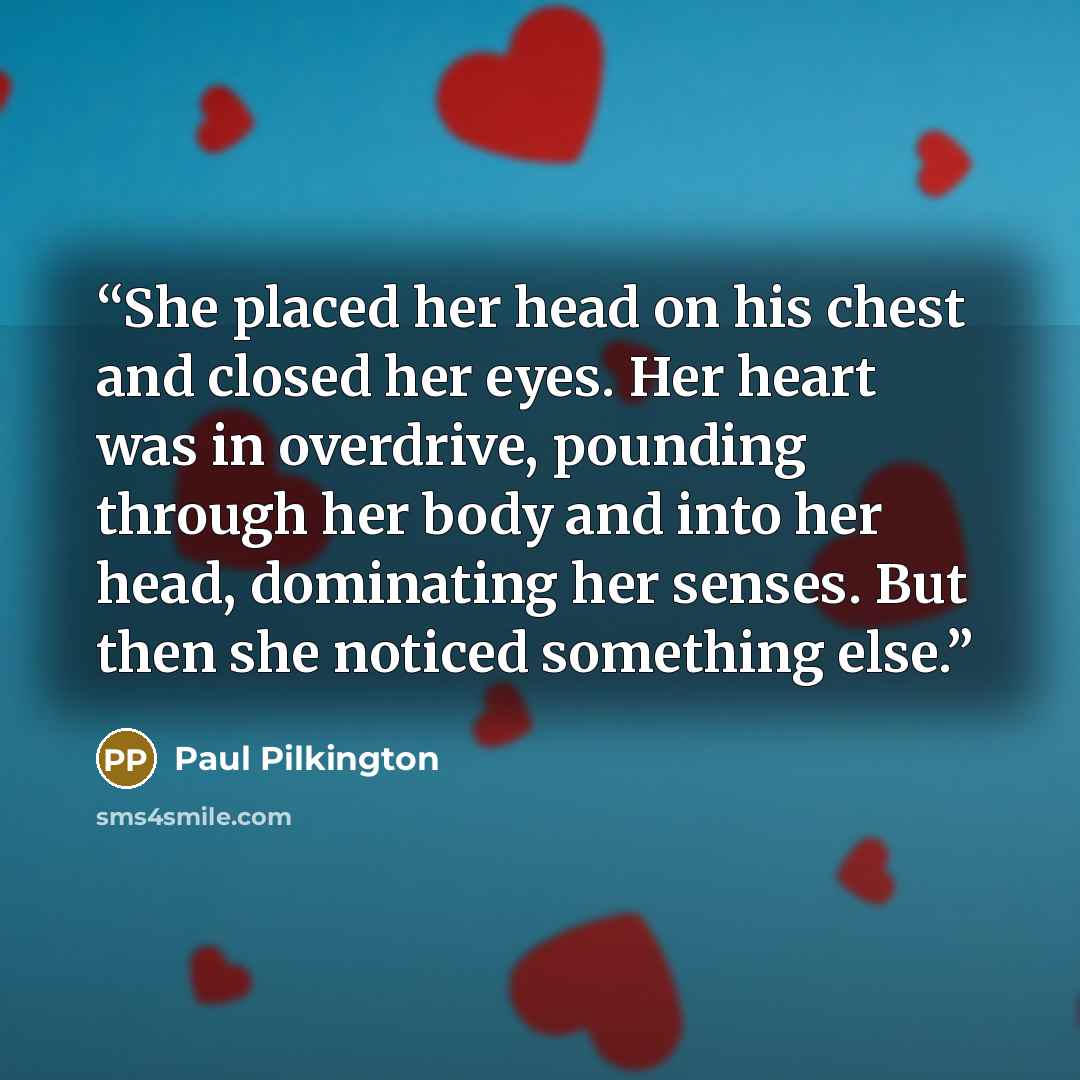 “She placed her head on his chest and closed her eyes. Her heart was in overdrive, pounding through her body and into her head, dominating her senses. But then she noticed something else.” quote by Paul Pilkington