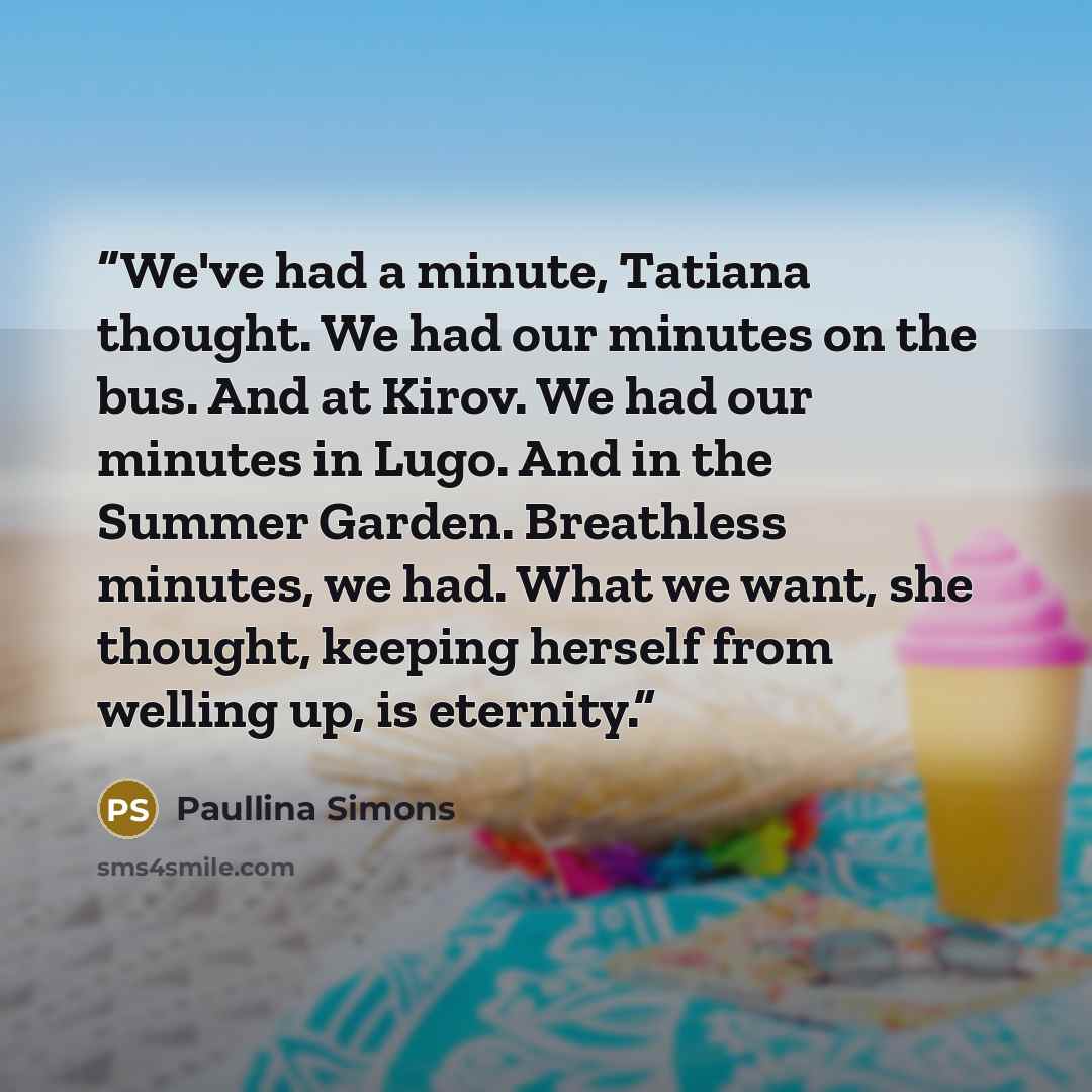 “We've had a minute, Tatiana thought. We had our minutes on the bus. And at Kirov. We had our minutes in Lugo. And in the Summer Garden. Breathless minutes, we had. What we want, she thought, keeping herself from welling up, is eternity.” quote by Paullina Simons
