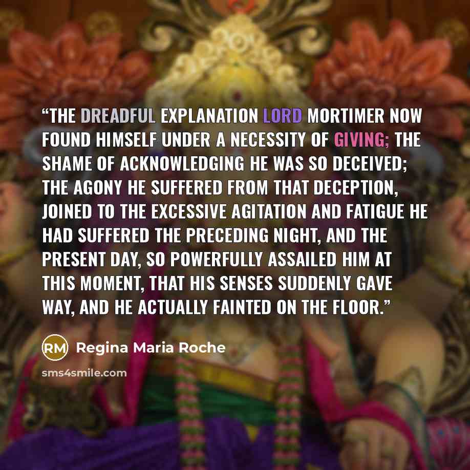 “The dreadful explanation lord Mortimer now found himself under a necessity of giving; the shame of acknowledging he was so deceived; the agony he suffered from that deception, joined to the excessive agitation and fatigue he had suffered the preceding night, and the present day, so powerfully…” quote by Regina Maria Roche