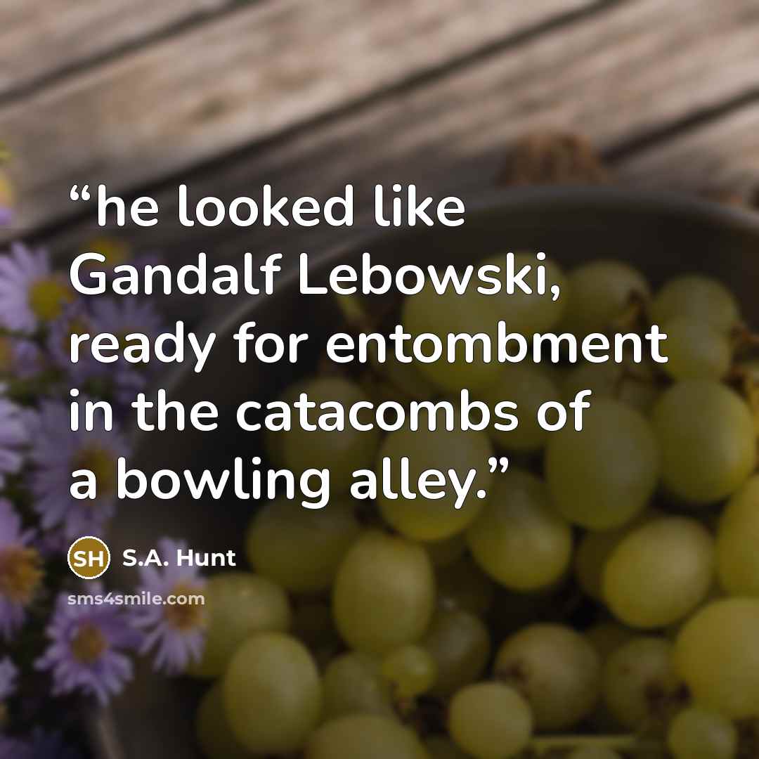 “he looked like Gandalf Lebowski, ready for entombment in the catacombs of a bowling alley.” quote by S.A. Hunt