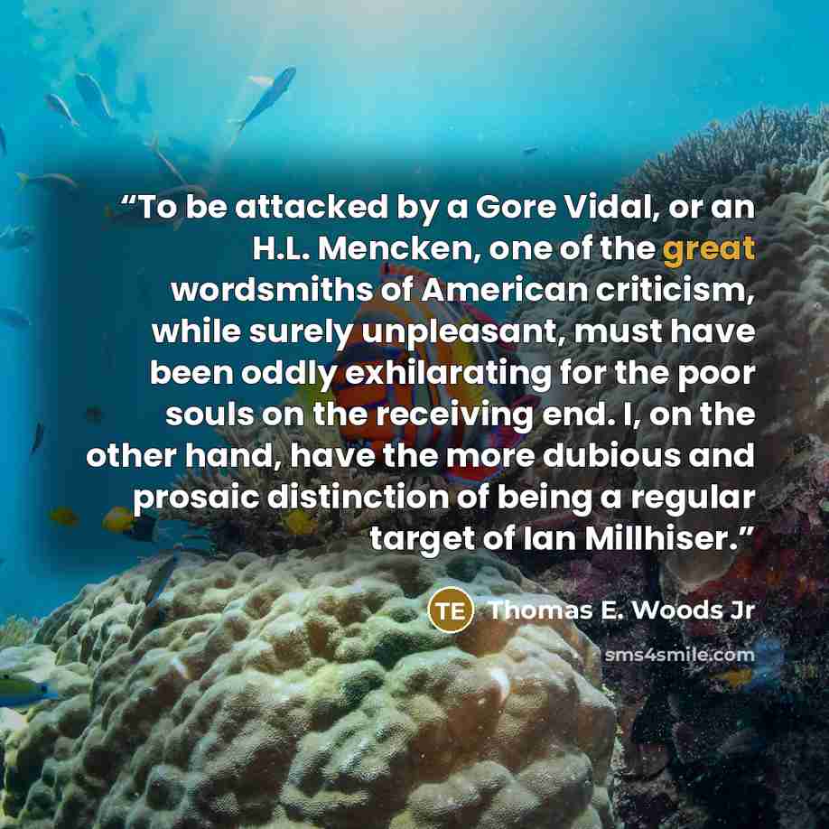 “To be attacked by a Gore Vidal, or an H.L. Mencken, one of the great wordsmiths of American criticism, while surely unpleasant, must have been oddly exhilarating for the poor souls on the receiving end. I, on the other hand, have the more dubious and prosaic distinction of being a regular target…” quote by Thomas E. Woods Jr