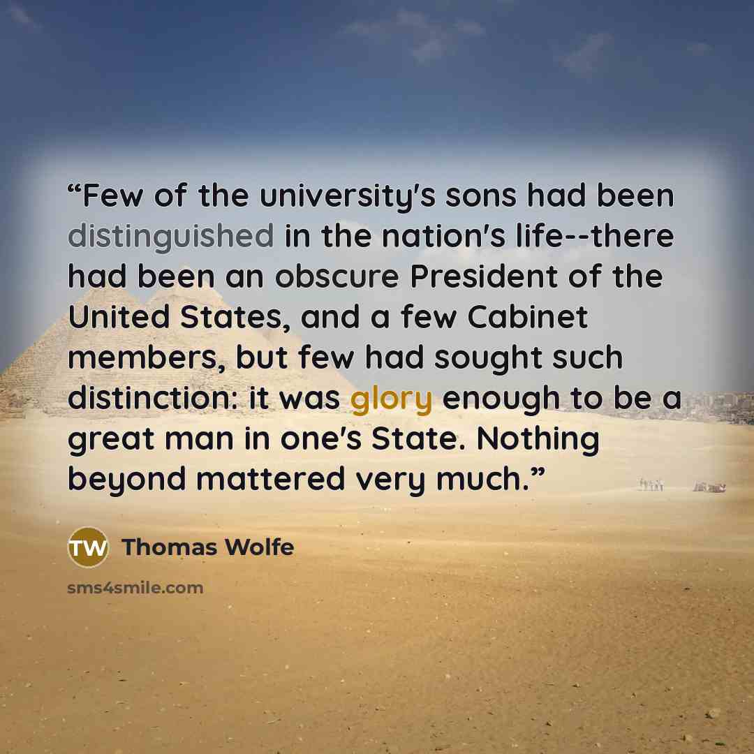 “Few of the university's sons had been distinguished in the nation's life--there had been an obscure President of the United States, and a few Cabinet members, but few had sought such distinction: it was glory enough to be a great man in one's State. Nothing beyond mattered very much.” quote by Thomas Wolfe