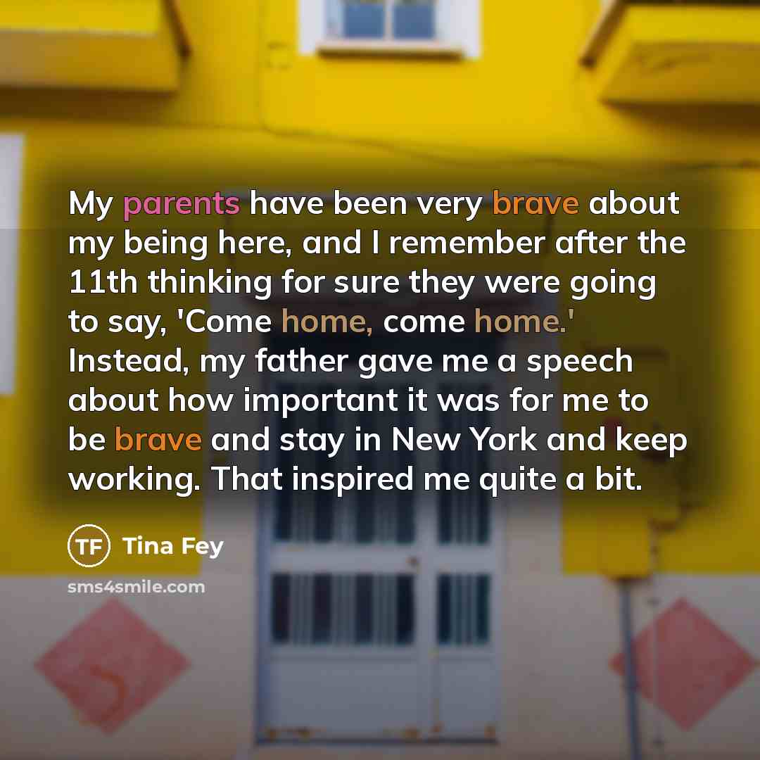 “My parents have been very brave about my being here, and I remember after the 11th thinking for sure they were going to say, 'Come home, come home.' Instead, my father gave me a speech about how important it was for me to be brave and stay in New York and keep working. That inspired me quite a bit.” quote by Tina Fey