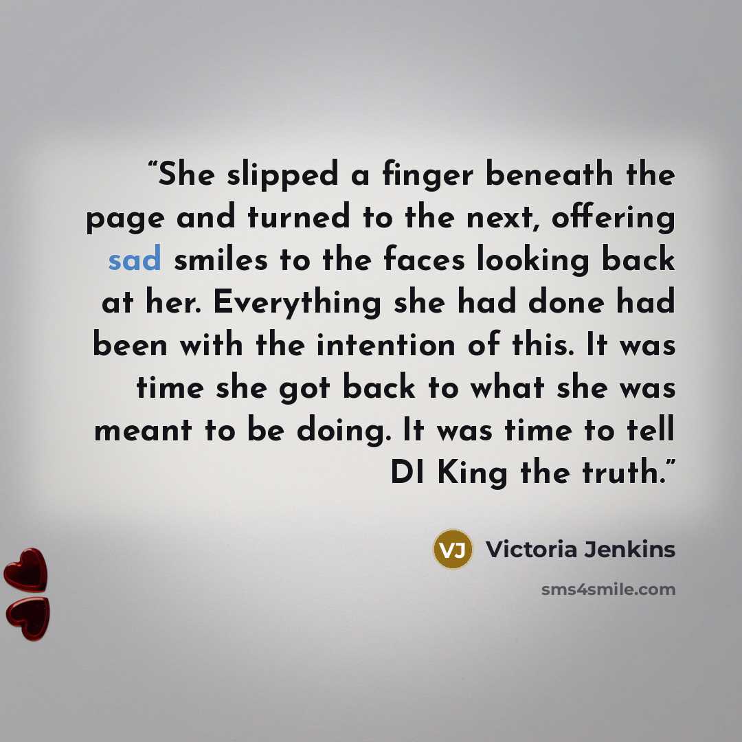 “She slipped a finger beneath the page and turned to the next, offering sad smiles to the faces looking back at her. Everything she had done had been with the intention of this. It was time she got back to what she was meant to be doing. It was time to tell DI King the truth.” quote by Victoria Jenkins