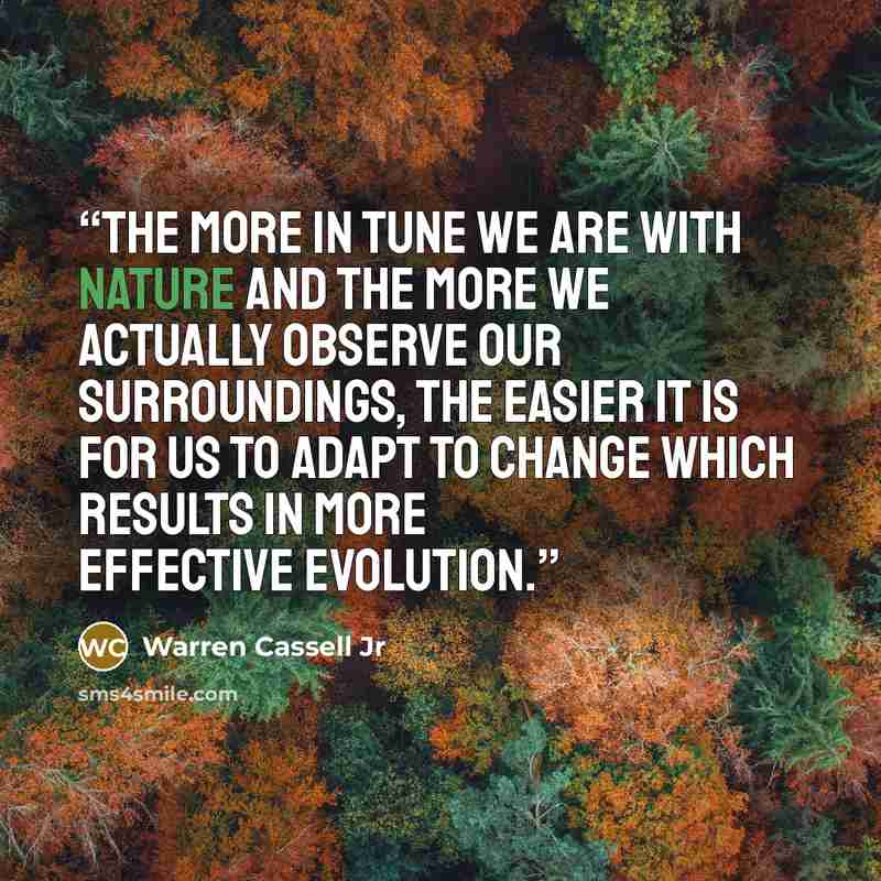 “The more in tune we are with nature and the more we actually observe our surroundings, the easier it is for us to adapt to change which results in more effective evolution.” quote by Warren Cassell Jr