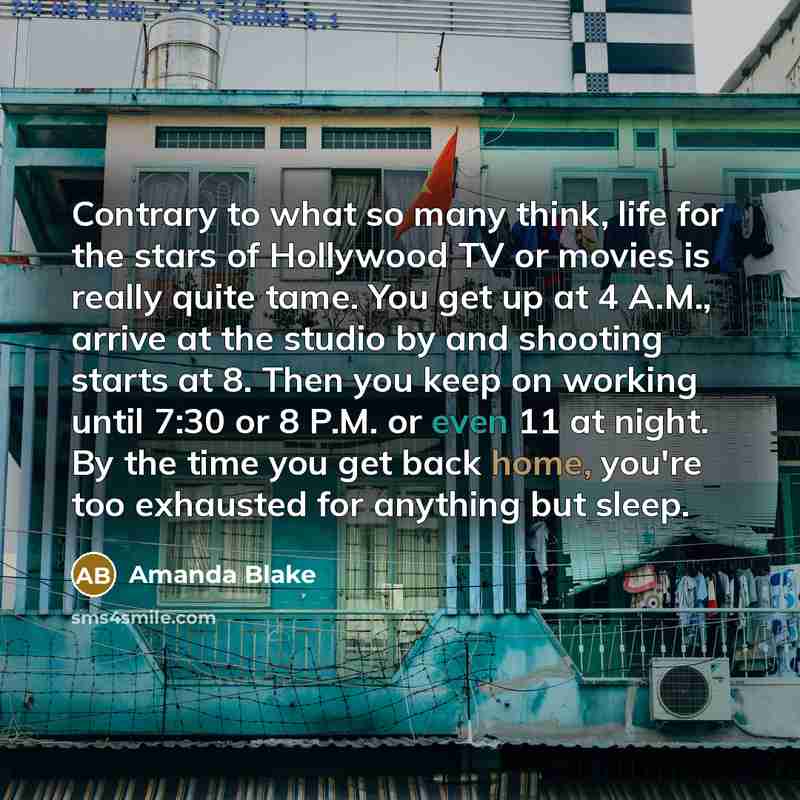 “Contrary to what so many think, life for the stars of Hollywood TV or movies is really quite tame. You get up at 4 A.M., arrive at the studio by and shooting starts at 8. Then you keep on working until 7:30 or 8 P.M. or even 11 at night. By the time you get back home, you're too exhausted for…” quote by Amanda Blake