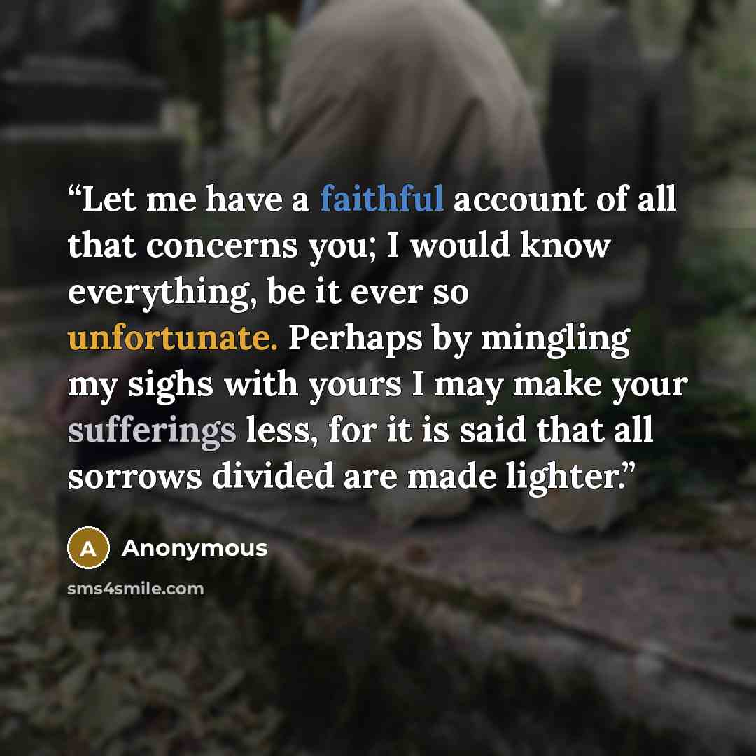 “Let me have a faithful account of all that concerns you; I would know everything, be it ever so unfortunate. Perhaps by mingling my sighs with yours I may make your sufferings less, for it is said that all sorrows divided are made lighter.” quote by Anonymous