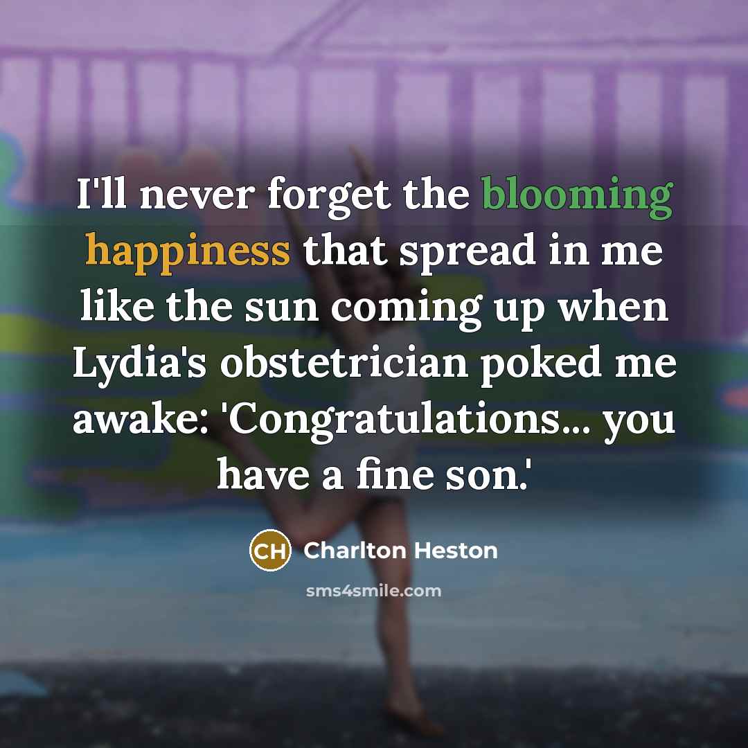 “I'll never forget the blooming happiness that spread in me like the sun coming up when Lydia's obstetrician poked me awake: 'Congratulations... you have a fine son.'” quote by Charlton Heston