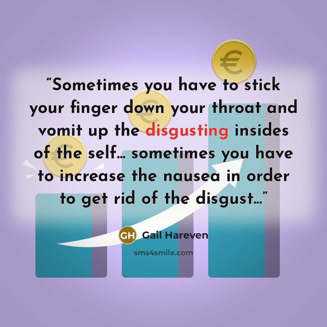 “Sometimes you have to stick your finger down your throat and vomit up the disgusting insides of the self... sometimes you have to increase the nausea in order to get rid of the disgust...” quote by Gail Hareven