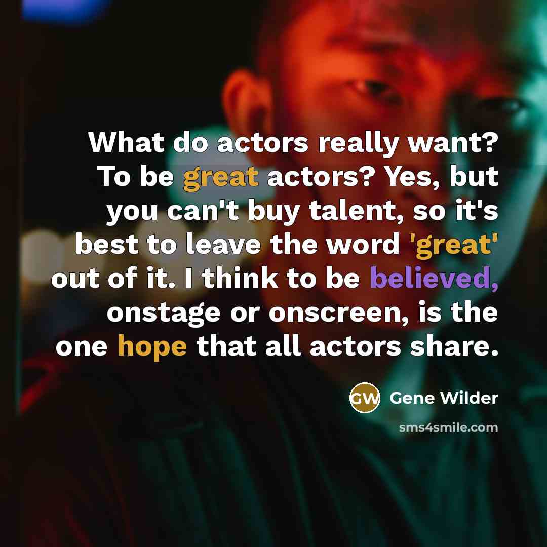 “What do actors really want? To be great actors? Yes, but you can't buy talent, so it's best to leave the word 'great' out of it. I think to be believed, onstage or onscreen, is the one hope that all actors share.” quote by Gene Wilder
