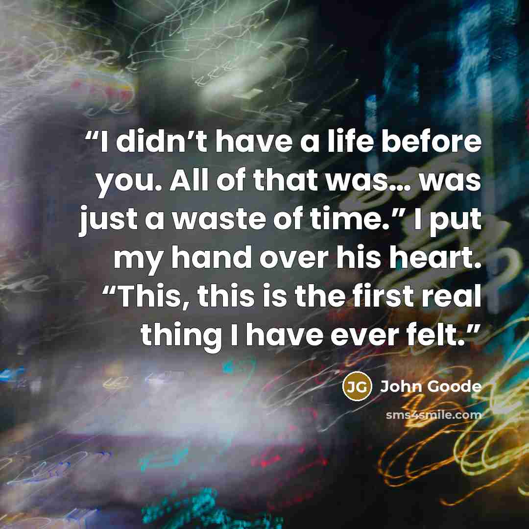 “I didn’t have a life before you. All of that was… was just a waste of time.” I put my hand over his heart. “This, this is the first real thing I have ever felt.” quote by John Goode