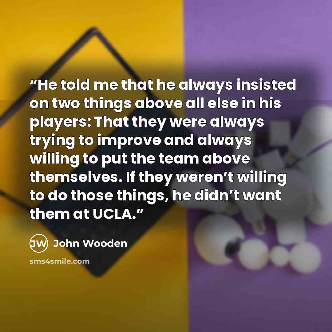 “He told me that he always insisted on two things above all else in his players: That they were always trying to improve and always willing to put the team above themselves. If they weren’t willing to do those things, he didn’t want them at UCLA.” quote by John Wooden