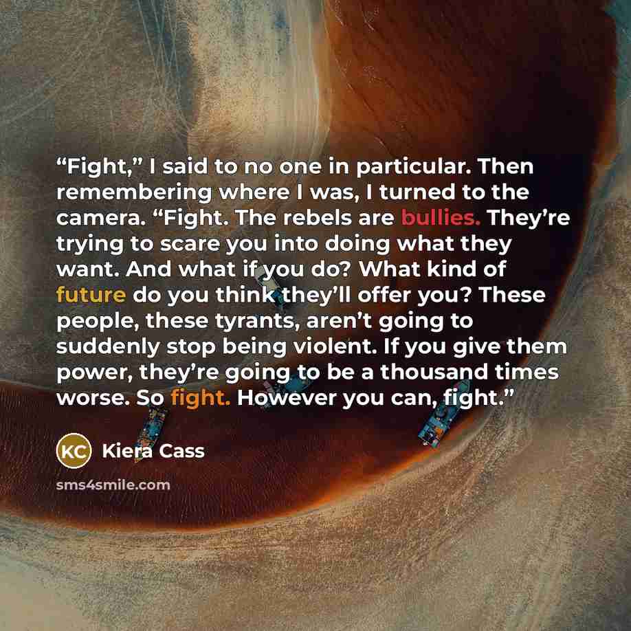 “Fight,” I said to no one in particular. Then remembering where I was, I turned to the camera. “Fight. The rebels are bullies. They’re trying to scare you into doing what they want. And what if you do? What kind of future do you think they’ll offer you? These people, these tyrants, aren’t going to…” quote by Kiera Cass