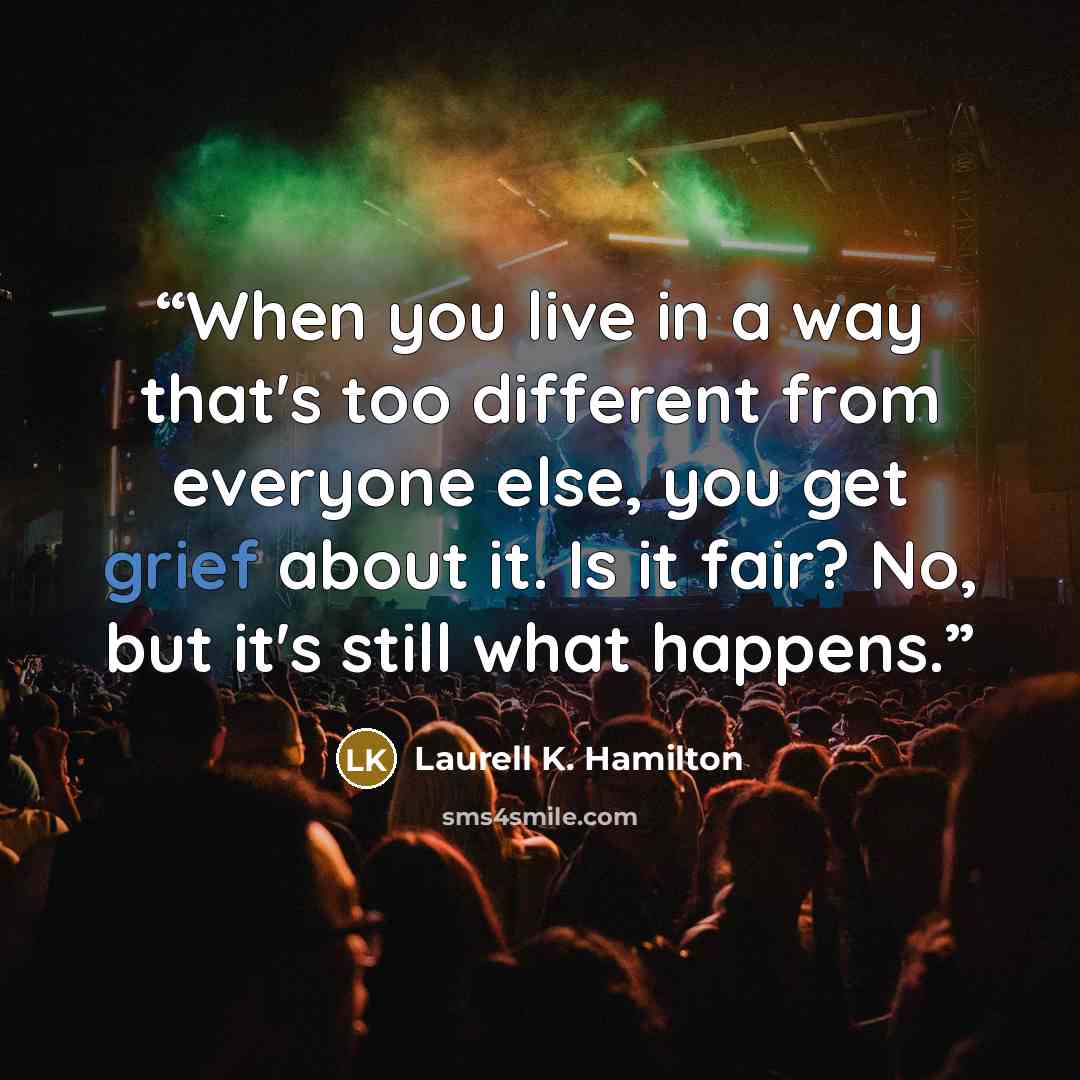 “When you live in a way that's too different from everyone else, you get grief about it. Is it fair? No, but it's still what happens.” quote by Laurell K. Hamilton