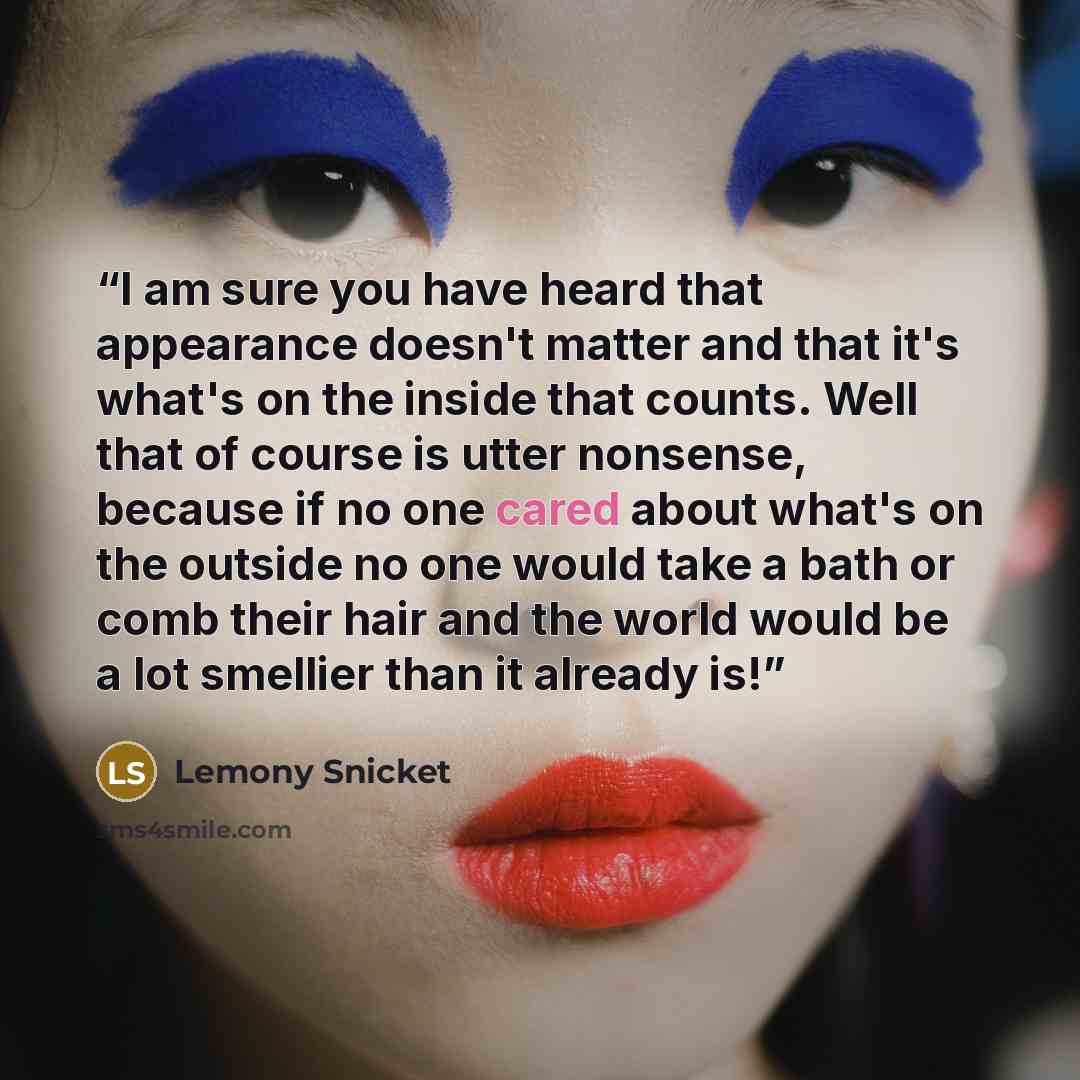 “I am sure you have heard that appearance doesn't matter and that it's what's on the inside that counts. Well that of course is utter nonsense, because if no one cared about what's on the outside no one would take a bath or comb their hair and the world would be a lot smellier than it already is!” quote by Lemony Snicket