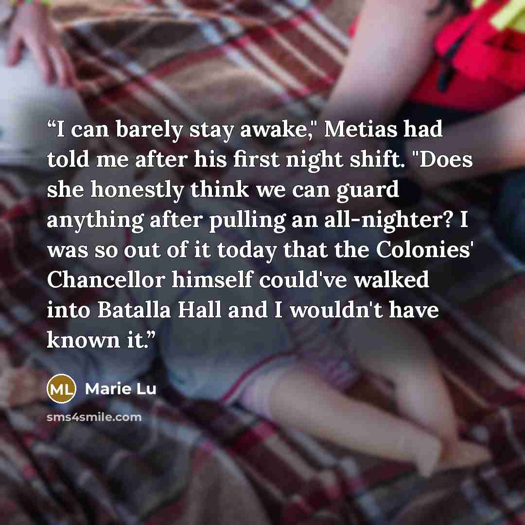 “I can barely stay awake," Metias had told me after his first night shift. "Does she honestly think we can guard anything after pulling an all-nighter? I was so out of it today that the Colonies' Chancellor himself could've walked into Batalla Hall and I wouldn't have known it.” quote by Marie Lu