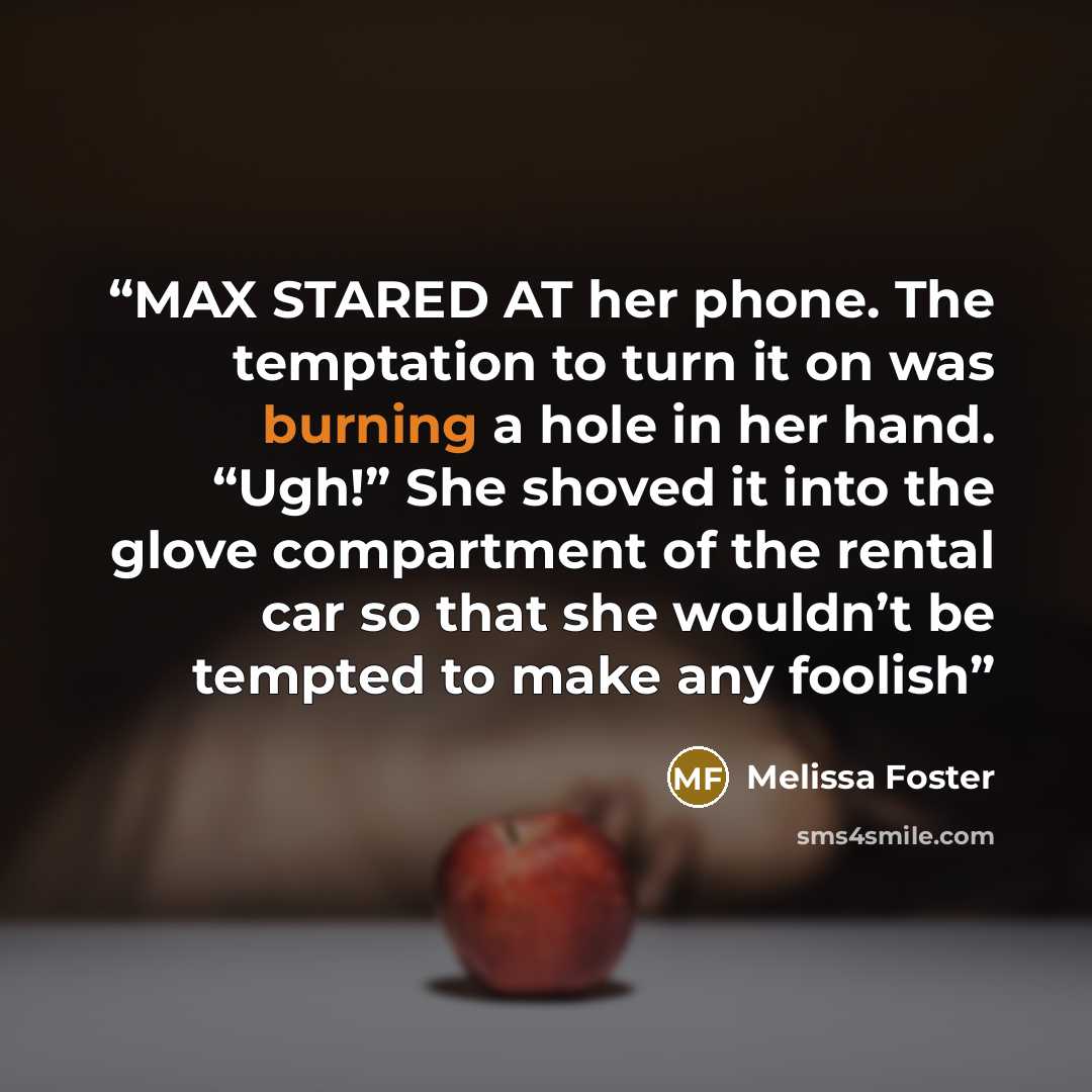 “MAX STARED AT her phone. The temptation to turn it on was burning a hole in her hand. “Ugh!” She shoved it into the glove compartment of the rental car so that she wouldn’t be tempted to make any foolish” quote by Melissa Foster