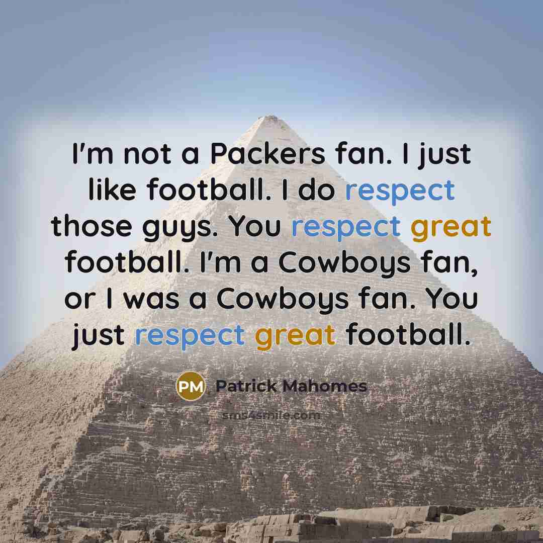 “I'm not a Packers fan. I just like football. I do respect those guys. You respect great football. I'm a Cowboys fan, or I was a Cowboys fan. You just respect great football.” quote by Patrick Mahomes