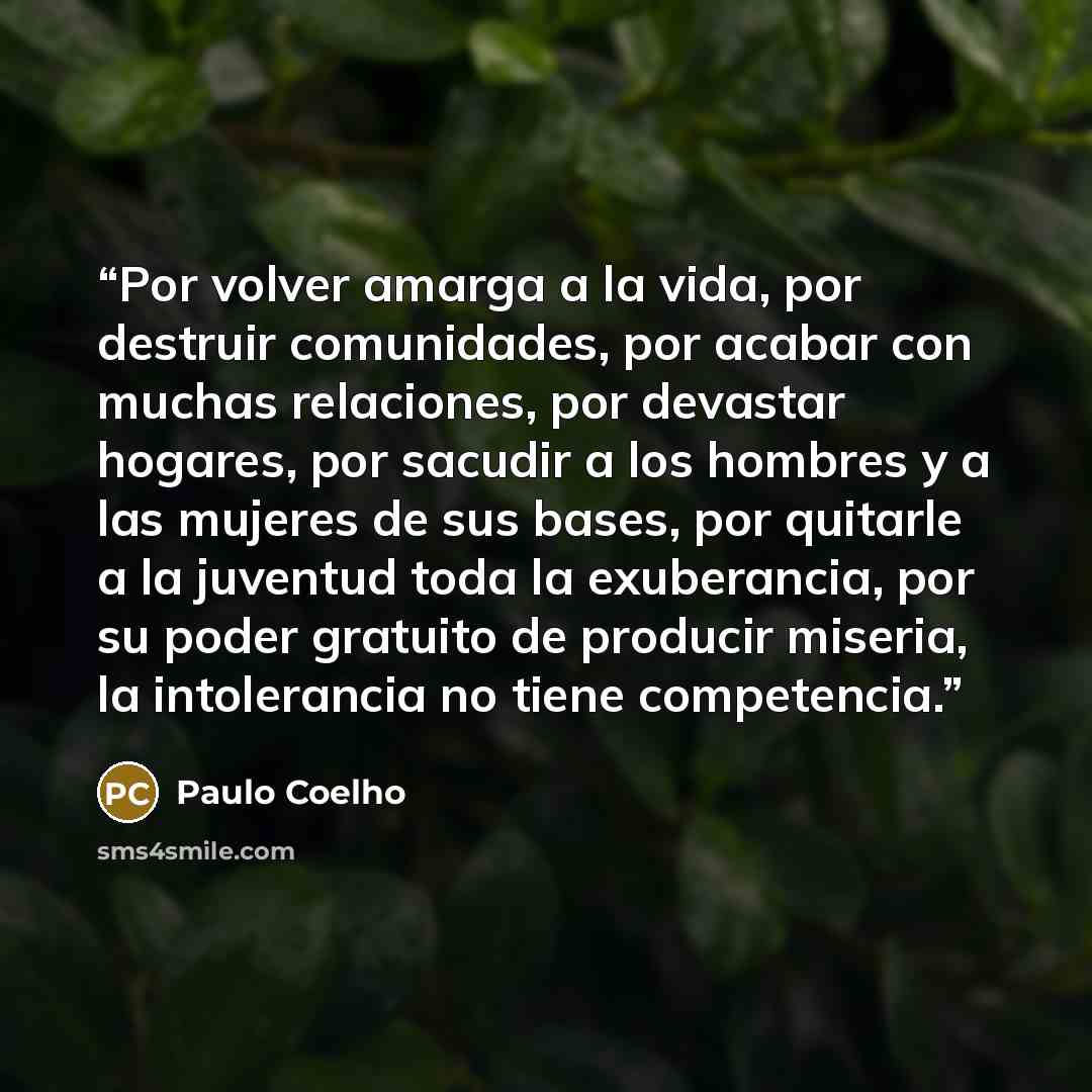 “Por volver amarga a la vida, por destruir comunidades, por acabar con muchas relaciones, por devastar hogares, por sacudir a los hombres y a las mujeres de sus bases, por quitarle a la juventud toda la exuberancia, por su poder gratuito de producir miseria, la intolerancia no tiene competencia.” quote by Paulo Coelho