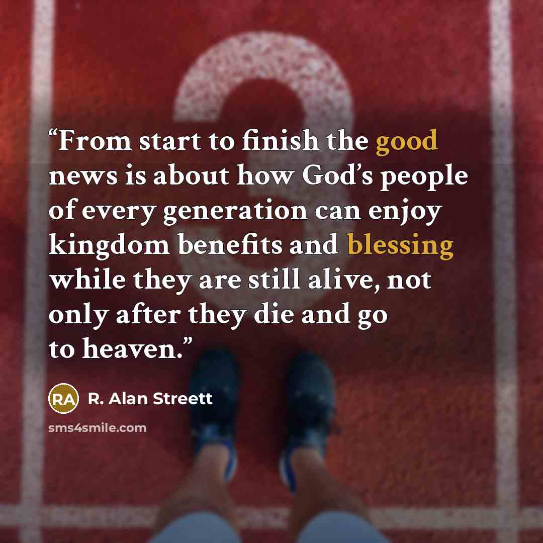 “From start to finish the good news is about how God’s people of every generation can enjoy kingdom benefits and blessing while they are still alive, not only after they die and go to heaven.” quote by R. Alan Streett