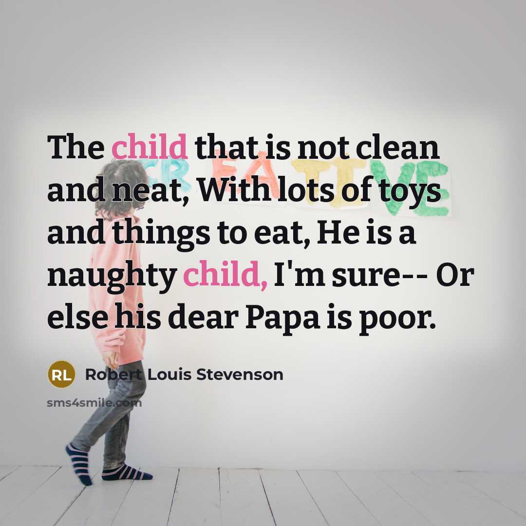 “The child that is not clean and neat, With lots of toys and things to eat, He is a naughty child, I'm sure-- Or else his dear Papa is poor.” quote by Robert Louis Stevenson